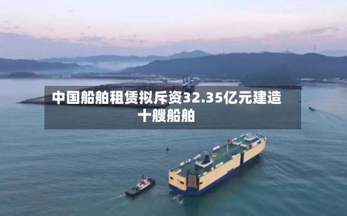 中国船舶租赁拟斥资32.35亿元建造十艘船舶-第1张图片
