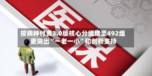 按病种付费3.0版核心分组增至492组 更突出“一老一小	”和创新支持-第2张图片